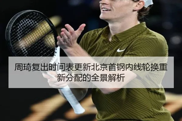 周琦复出时间表更新北京首钢内线轮换重新分配的全景解析