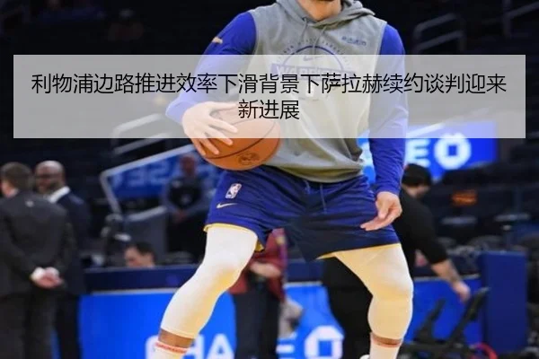 利物浦边路推进效率下滑背景下萨拉赫续约谈判迎来新进展